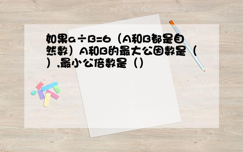 如果a÷B=6（A和B都是自然数）A和B的最大公因数是（）,最小公倍数是（）