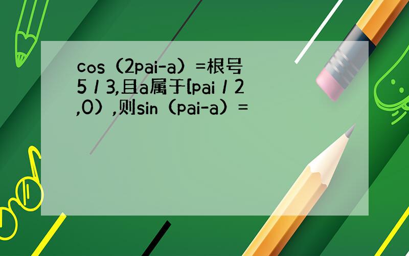 cos（2pai-a）=根号5／3,且a属于[pai／2,0）,则sin（pai-a）=