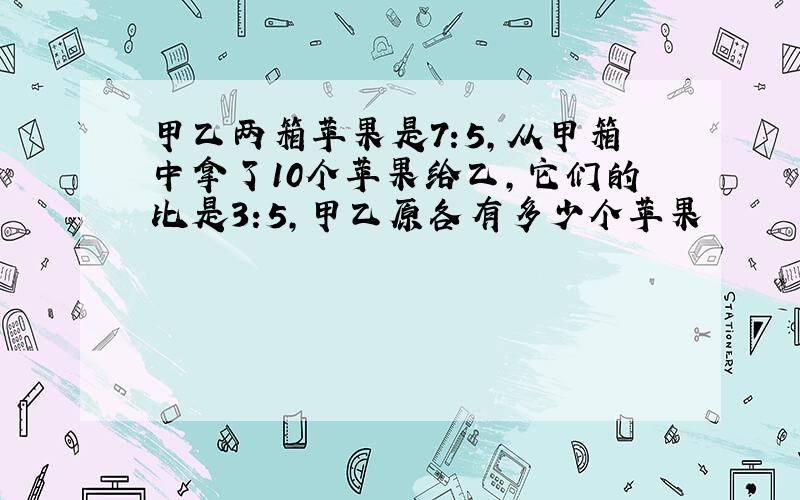 甲乙两箱苹果是7:5,从甲箱中拿了10个苹果给乙,它们的比是3:5,甲乙原各有多少个苹果