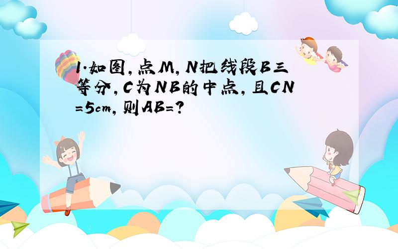 1.如图,点M,N把线段B三等分,C为NB的中点,且CN=5cm,则AB=?