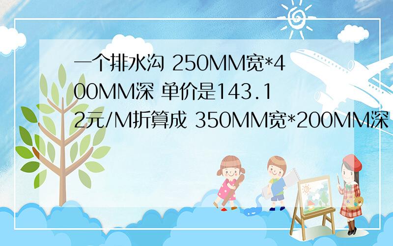 一个排水沟 250MM宽*400MM深 单价是143.12元/M折算成 350MM宽*200MM深 的!得出的单价是 1