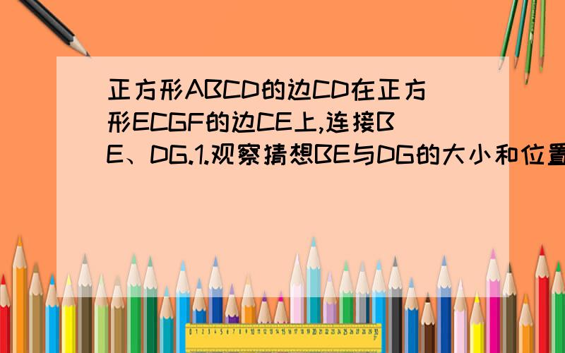 正方形ABCD的边CD在正方形ECGF的边CE上,连接BE、DG.1.观察猜想BE与DG的大小和位置关系,并注明你的结论