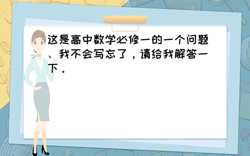 这是高中数学必修一的一个问题、我不会写忘了，请给我解答一下。