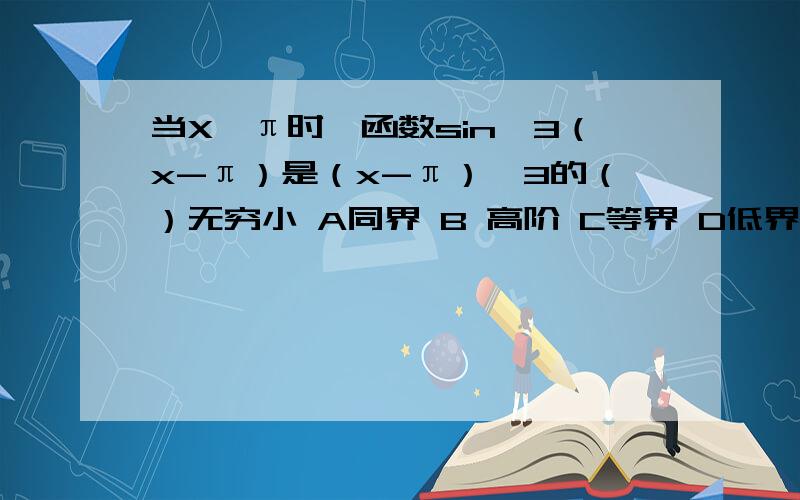 当X→π时,函数sin^3（x-π）是（x-π）^3的（）无穷小 A同界 B 高阶 C等界 D低界