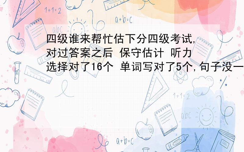 四级谁来帮忙估下分四级考试,对过答案之后 保守估计 听力选择对了16个 单词写对了5个,句子没一个写的太对,都是些了点,