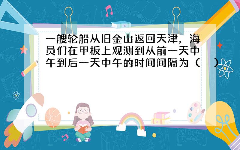 一艘轮船从旧金山返回天津，海员们在甲板上观测到从前一天中午到后一天中午的时间间隔为（　　）