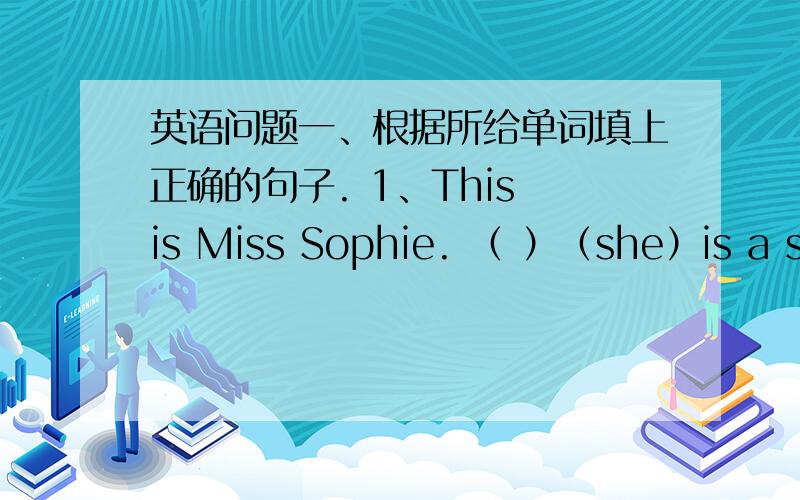 英语问题一、根据所给单词填上正确的句子. 1、This is Miss Sophie. （ ）（she）is a stu