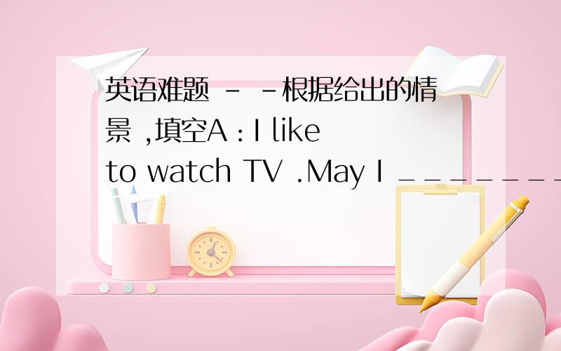 英语难题 - -根据给出的情景 ,填空A：I like to watch TV .May I ________TV B：