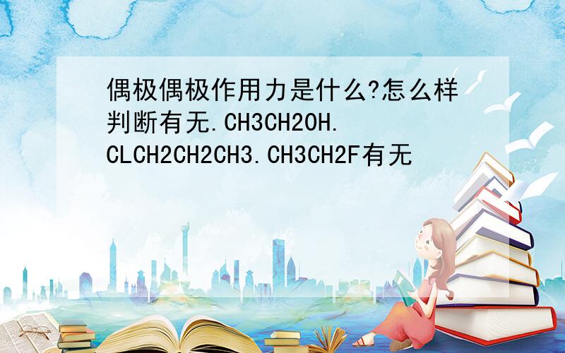 偶极偶极作用力是什么?怎么样判断有无.CH3CH20H.CLCH2CH2CH3.CH3CH2F有无