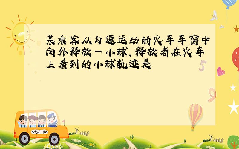 某乘客从匀速运动的火车车窗中向外释放一小球,释放者在火车上看到的小球轨迹是