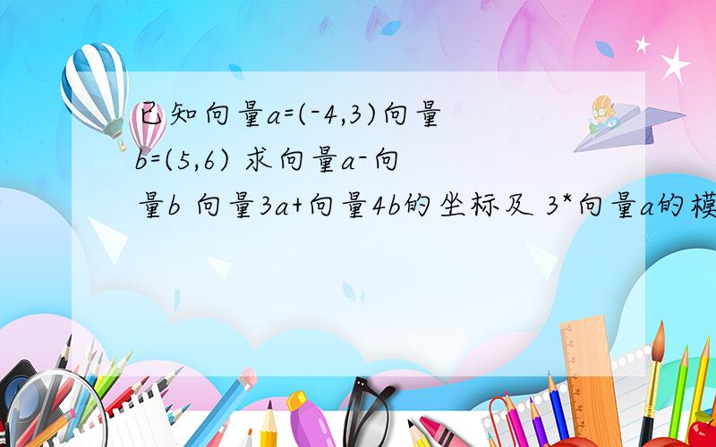 已知向量a=(-4,3)向量b=(5,6) 求向量a-向量b 向量3a+向量4b的坐标及 3*向量a的模-4*向量a与向