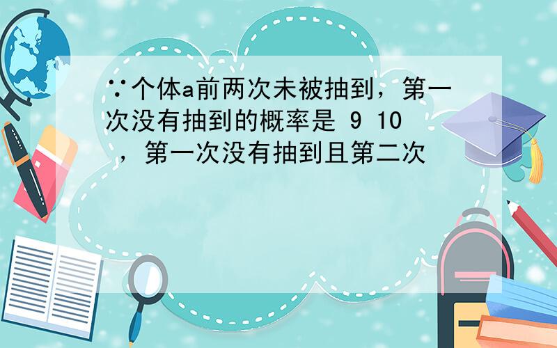 ∵个体a前两次未被抽到，第一次没有抽到的概率是 9 10 ，第一次没有抽到且第二次