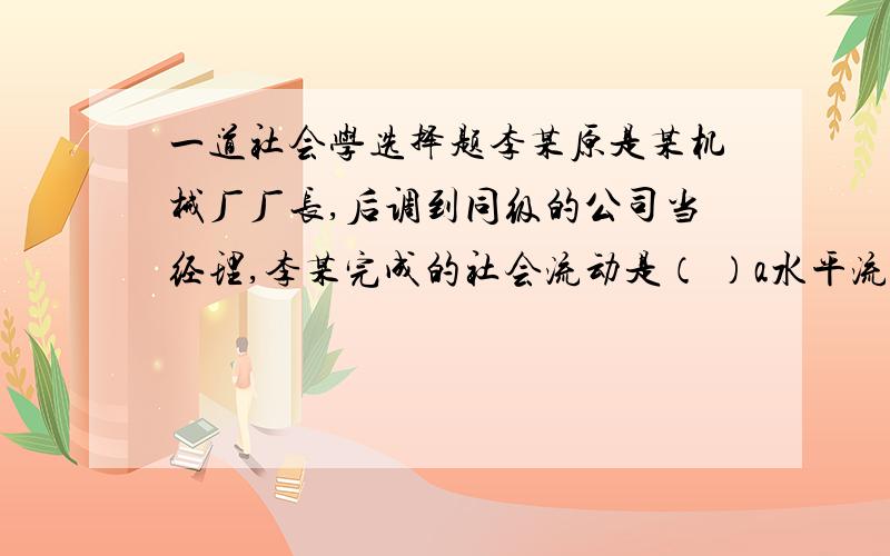 一道社会学选择题李某原是某机械厂厂长,后调到同级的公司当经理,李某完成的社会流动是（ ）a水平流动 b垂直流动 c自由流