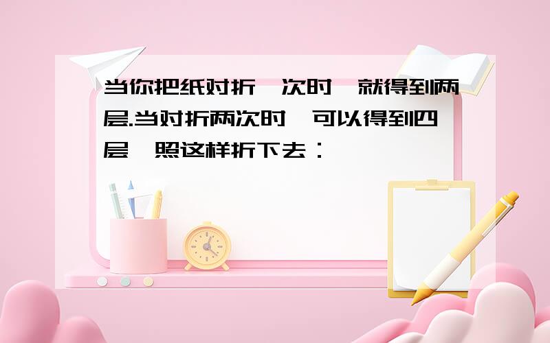 当你把纸对折一次时,就得到两层.当对折两次时,可以得到四层,照这样折下去：