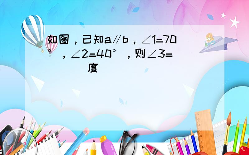 如图，已知a∥b，∠1=70°，∠2=40°，则∠3= ___ 度．