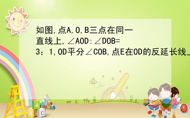 如图,点A,O,B三点在同一直线上,∠AOD:∠DOB=3：1,OD平分∠COB,点E在OD的反延长线上,