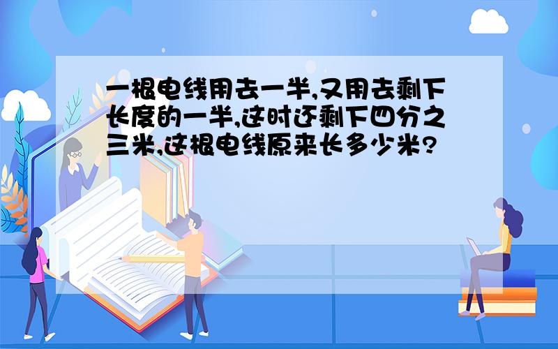 一根电线用去一半,又用去剩下长度的一半,这时还剩下四分之三米,这根电线原来长多少米?