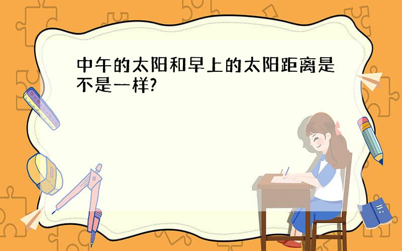 中午的太阳和早上的太阳距离是不是一样?