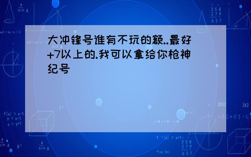 大冲锋号谁有不玩的额..最好+7以上的.我可以拿给你枪神纪号