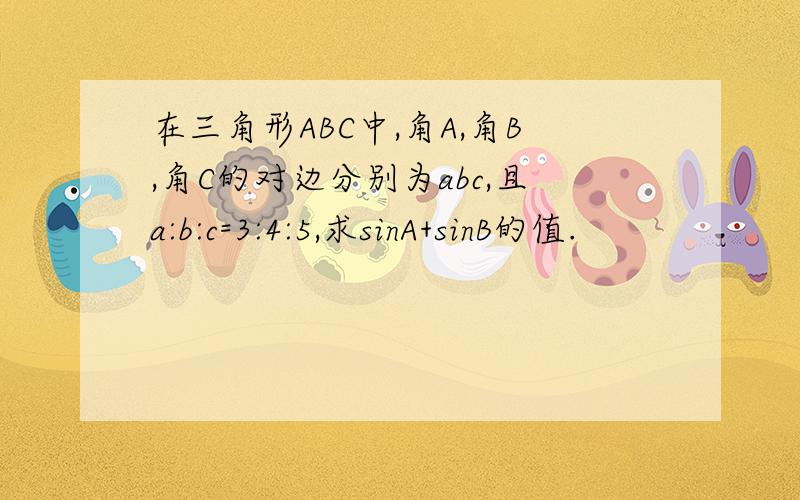 在三角形ABC中,角A,角B,角C的对边分别为abc,且a:b:c=3:4:5,求sinA+sinB的值.