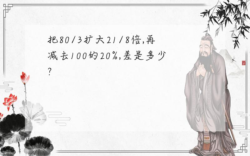 把80/3扩大21/8倍,再减去100的20%,差是多少?