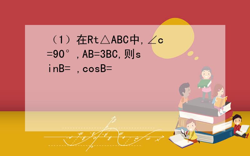 （1）在Rt△ABC中,∠c=90°,AB=3BC,则sinB= ,cosB=