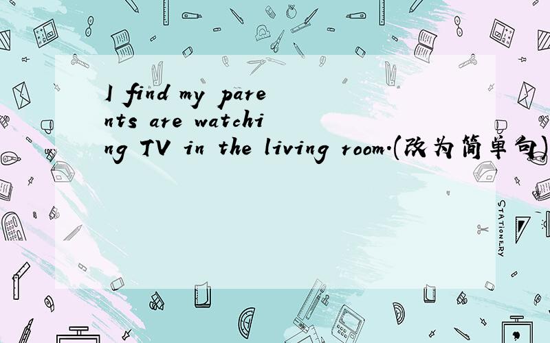 I find my parents are watching TV in the living room.(改为简单句)