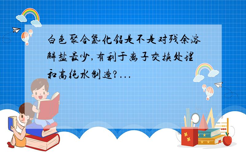 白色聚合氯化铝是不是对残余溶解盐最少,有利于离子交换处理和高纯水制造?...