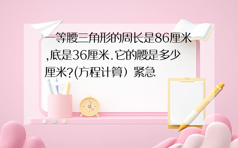 一等腰三角形的周长是86厘米,底是36厘米.它的腰是多少厘米?(方程计算）紧急