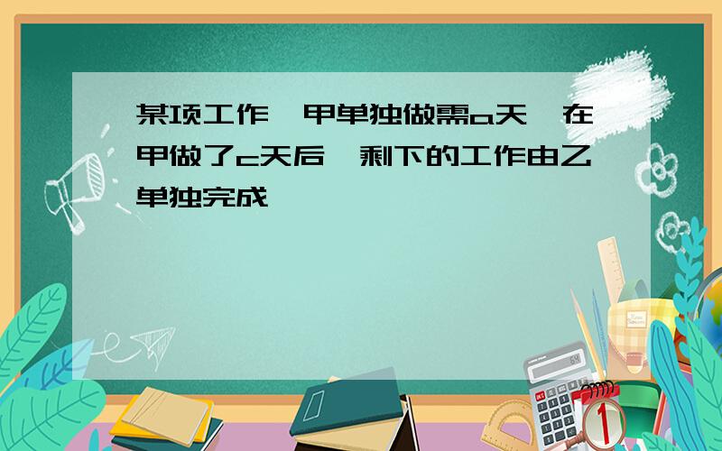 某项工作,甲单独做需a天,在甲做了c天后,剩下的工作由乙单独完成