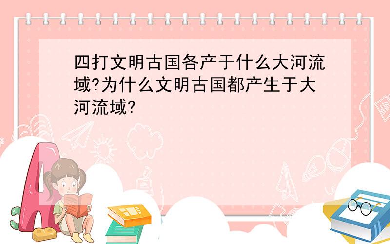 四打文明古国各产于什么大河流域?为什么文明古国都产生于大河流域?