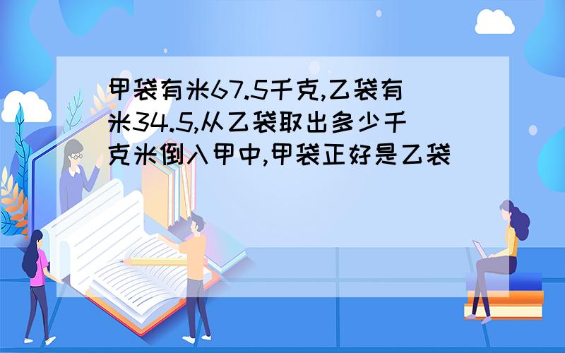 甲袋有米67.5千克,乙袋有米34.5,从乙袋取出多少千克米倒入甲中,甲袋正好是乙袋