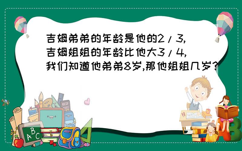 吉姆弟弟的年龄是他的2/3,吉姆姐姐的年龄比他大3/4,我们知道他弟弟8岁,那他姐姐几岁?