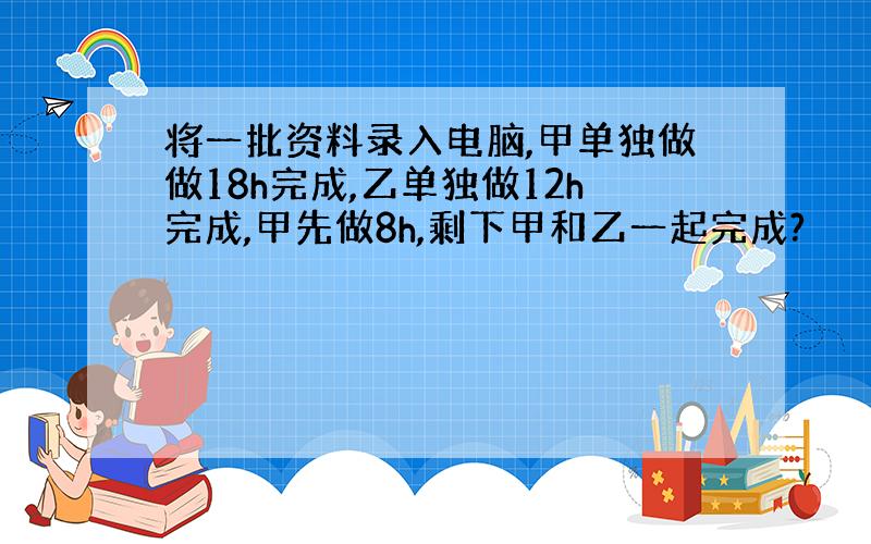 将一批资料录入电脑,甲单独做做18h完成,乙单独做12h完成,甲先做8h,剩下甲和乙一起完成?