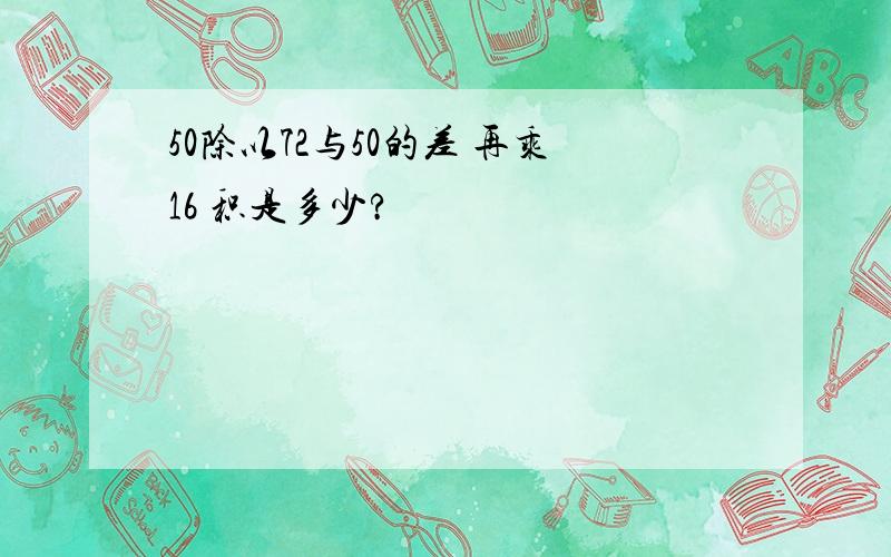 50除以72与50的差 再乘16 积是多少?