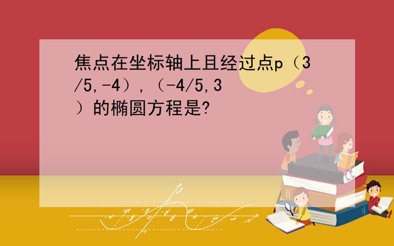 焦点在坐标轴上且经过点p（3/5,-4）,（-4/5,3）的椭圆方程是?