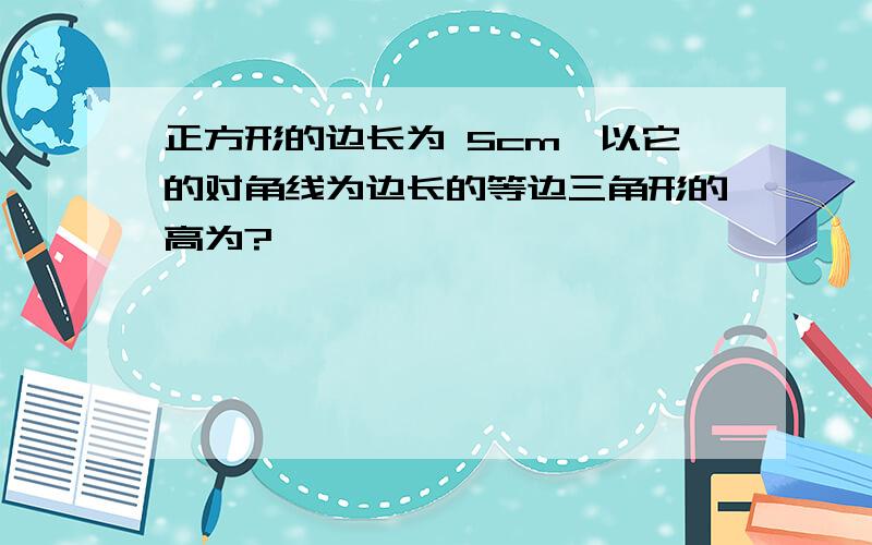 正方形的边长为 5cm,以它的对角线为边长的等边三角形的高为?