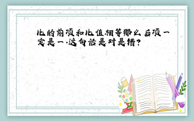 比的前项和比值相等那么后项一定是一.这句话是对是错?