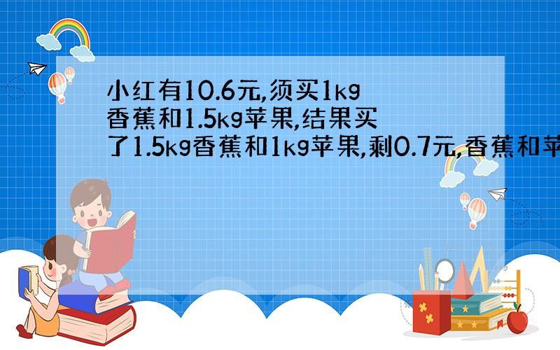 小红有10.6元,须买1kg香蕉和1.5kg苹果,结果买了1.5kg香蕉和1kg苹果,剩0.7元,香蕉和苹果每kg各多少