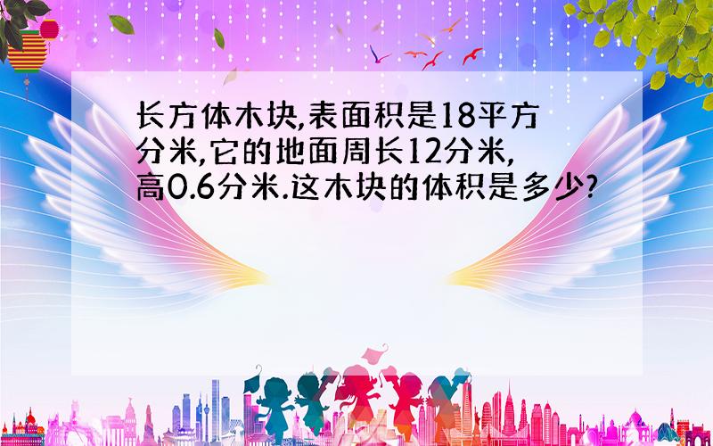 长方体木块,表面积是18平方分米,它的地面周长12分米,高0.6分米.这木块的体积是多少?