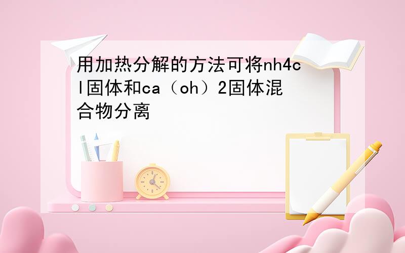 用加热分解的方法可将nh4cl固体和ca（oh）2固体混合物分离