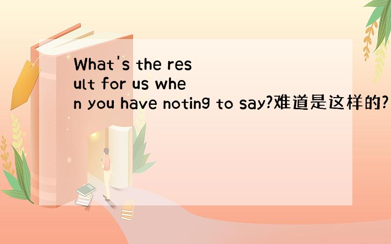 What's the result for us when you have noting to say?难道是这样的?