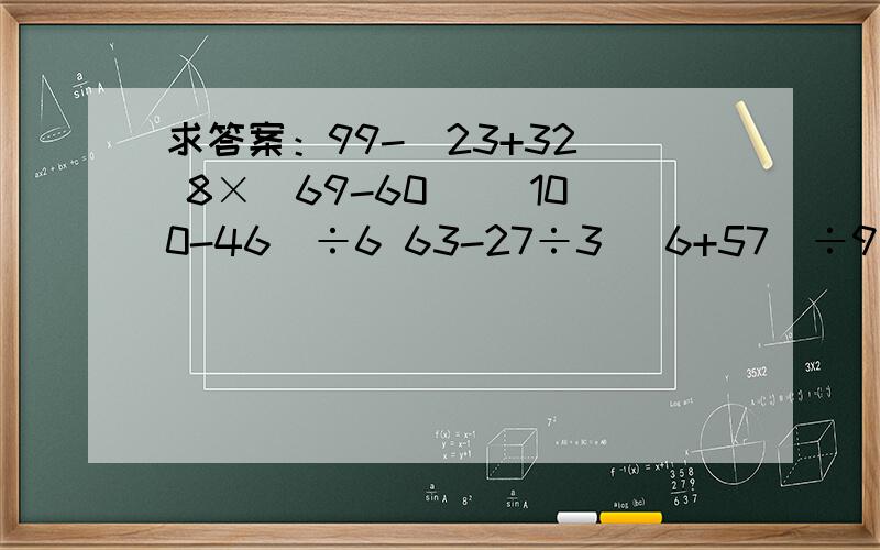 求答案：99-（23+32） 8×（69-60） （100-46）÷6 63-27÷3 （6+57）÷9 25+3×4