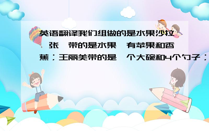 英语翻译我们组做的是水果沙拉,张昊带的是水果,有苹果和香蕉；王丽美带的是一个大碗和4个勺子；诚诚带的是水果刀；我带的是沙