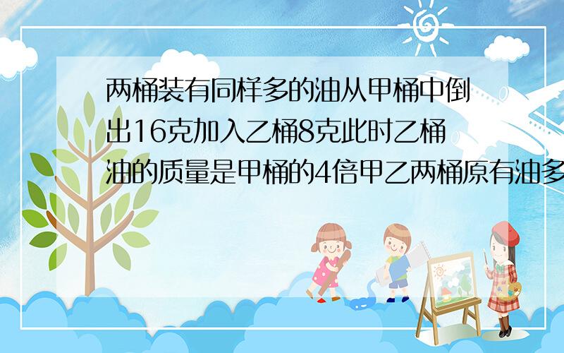 两桶装有同样多的油从甲桶中倒出16克加入乙桶8克此时乙桶油的质量是甲桶的4倍甲乙两桶原有油多少克