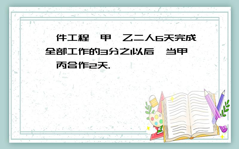 一件工程,甲、乙二人6天完成全部工作的3分之1以后,当甲、丙合作2天.