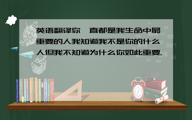 英语翻译你一直都是我生命中最重要的人我知道我不是你的什么人但我不知道为什么你如此重要.