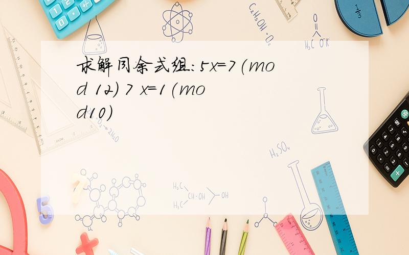 求解同余式组:5x=7(mod 12) 7 x=1(mod10)