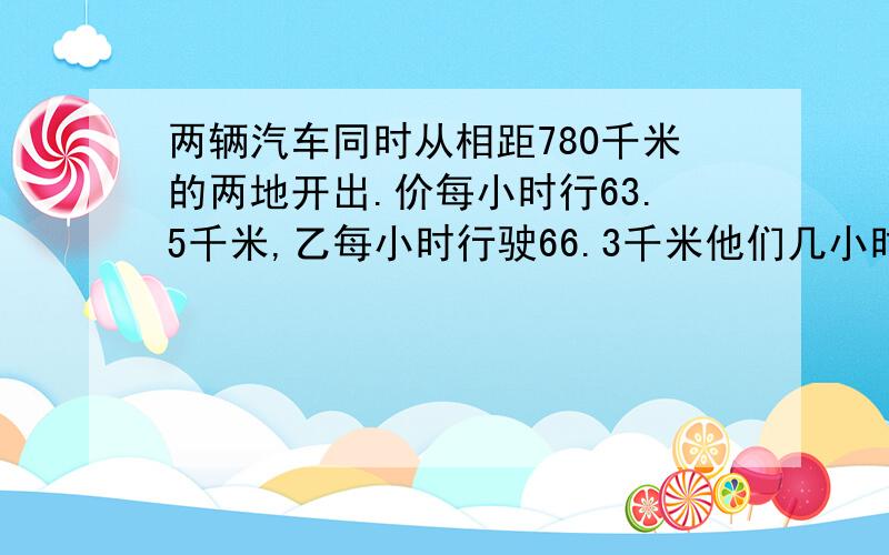 两辆汽车同时从相距780千米的两地开出.价每小时行63.5千米,乙每小时行驶66.3千米他们几小时后相遇?