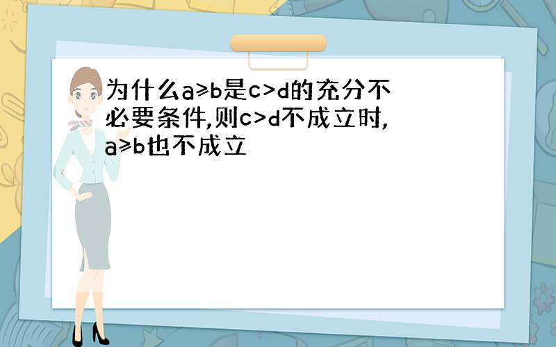 为什么a≥b是c>d的充分不必要条件,则c>d不成立时,a≥b也不成立